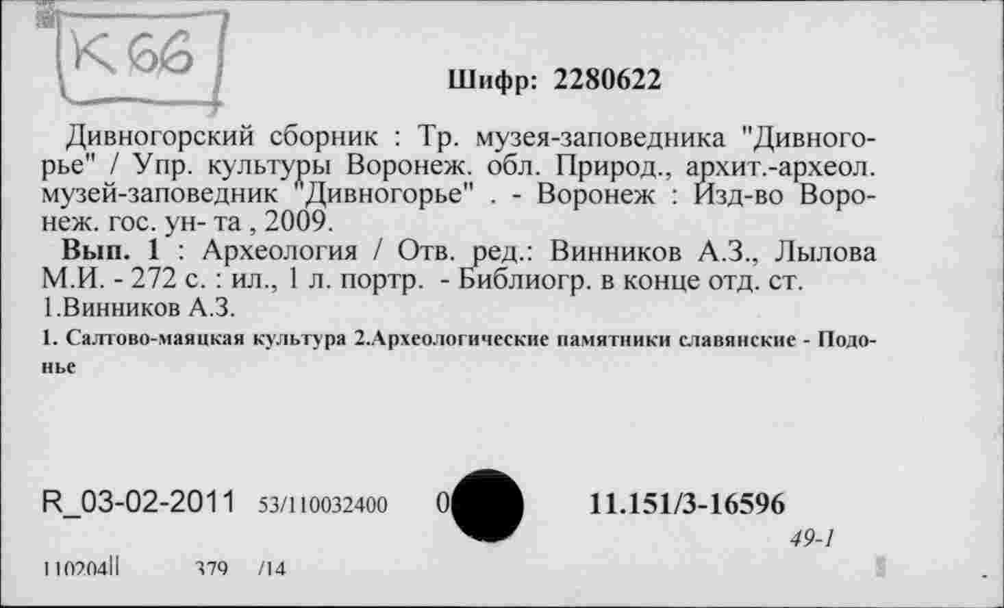 ﻿Шифр: 2280622
Дивногорский сборник : Тр. музея-заповедника "Дивного-рье" / Упр. культуры Воронеж, обл. Природ., архит.-археол. музей-заповедник лДивногорье" . - Воронеж : Изд-во Воронеж. гос. ун- та , 2009.
Вып. 1 : Археология / Отв. ред.: Винников А.З., Лылова М.И. - 272 с. : ил., 1 л. портр. - Библиогр. в конце отд. ст.
1.Винников А.З.
1. Салтово-маяцкая культура 2.Археологические памятники славянские - Подо-нье
R_03-02-2011 53/110032400	0|
11.151/3-16596
49-1
110204ІІ
374	/14